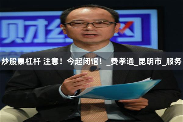 炒股票杠杆 注意！今起闭馆！_费孝通_昆明市_服务