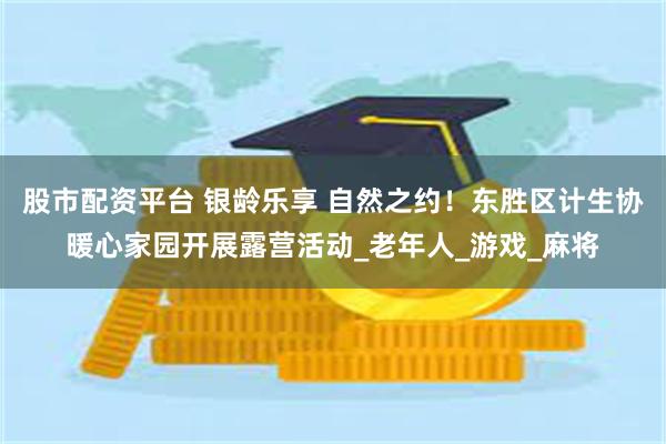 股市配资平台 银龄乐享 自然之约！东胜区计生协暖心家园开展露营活动_老年人_游戏_麻将