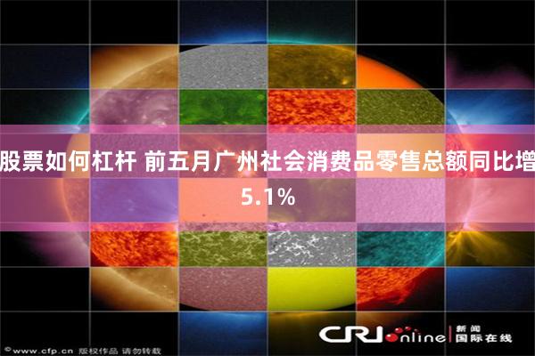 股票如何杠杆 前五月广州社会消费品零售总额同比增5.1%