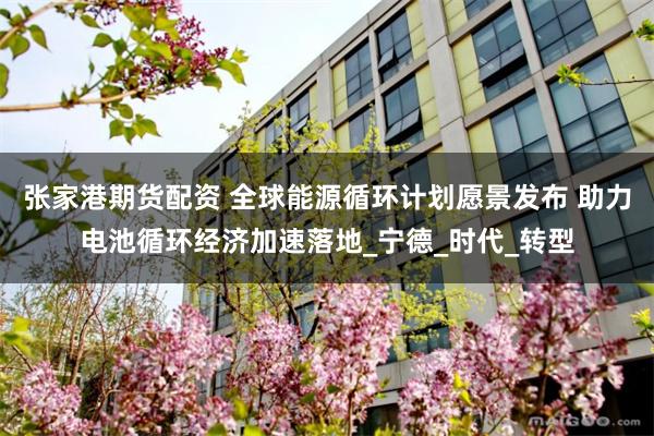 张家港期货配资 全球能源循环计划愿景发布 助力电池循环经济加速落地_宁德_时代_转型