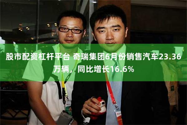 股市配资杠杆平台 奇瑞集团6月份销售汽车23.36万辆，同比增长16.6%