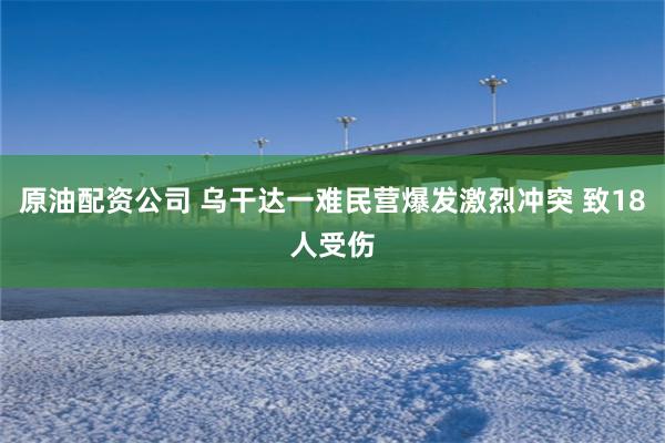 原油配资公司 乌干达一难民营爆发激烈冲突 致18人受伤