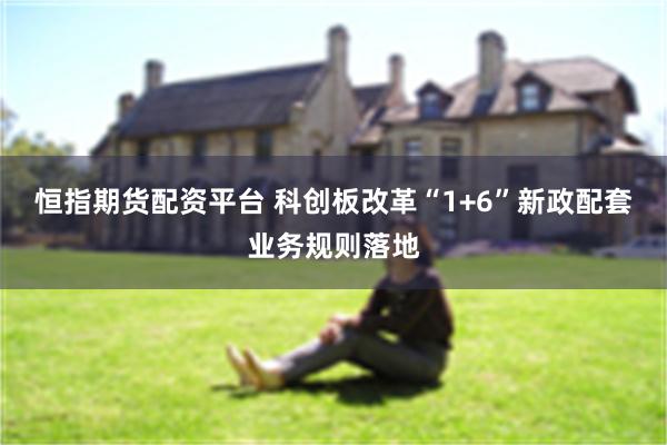 恒指期货配资平台 科创板改革“1+6”新政配套业务规则落地