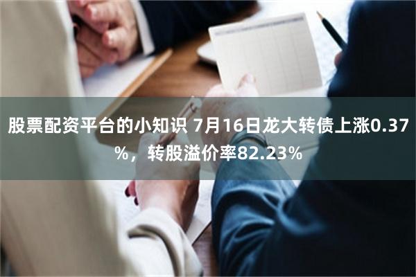 股票配资平台的小知识 7月16日龙大转债上涨0.37%，转股溢价率82.23%