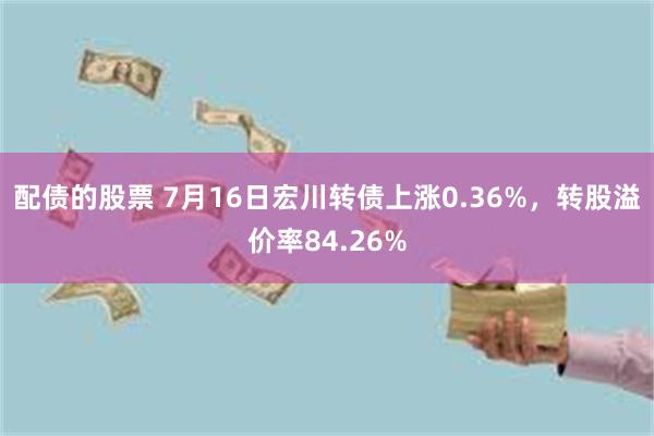 配债的股票 7月16日宏川转债上涨0.36%，转股溢价率84.26%