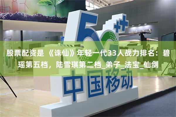 股票配资是 《诛仙》年轻一代33人战力排名：碧瑶第五档，陆雪琪第二档_弟子_法宝_仙剑