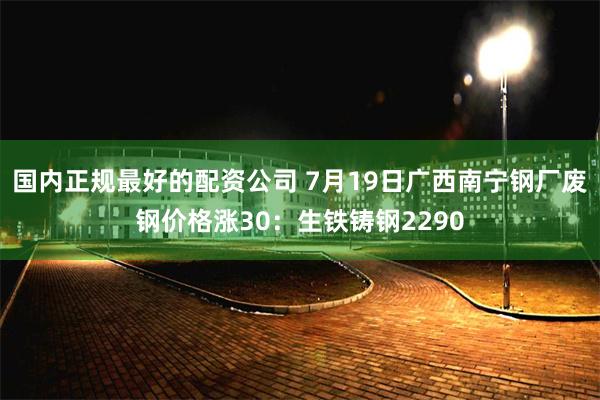 国内正规最好的配资公司 7月19日广西南宁钢厂废钢价格涨30：生铁铸钢2290