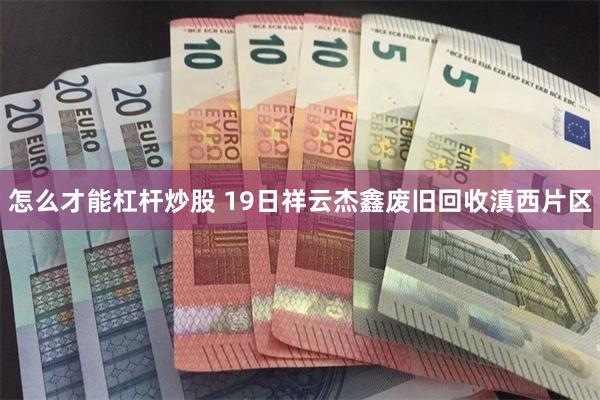怎么才能杠杆炒股 19日祥云杰鑫废旧回收滇西片区