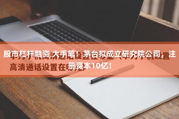 股市杠杆融资 大手笔！茅台拟成立研究院公司，注册资本10亿！