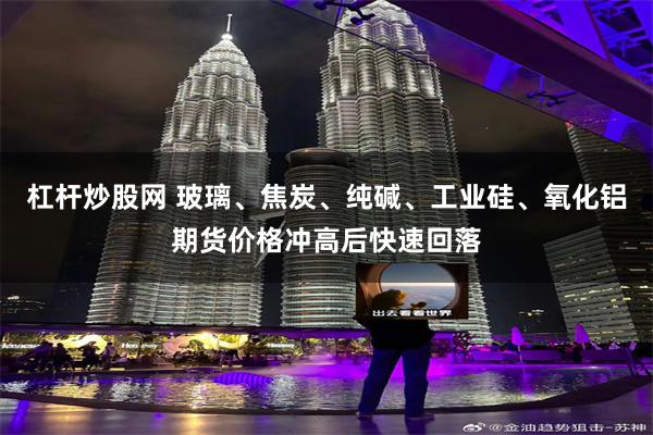 杠杆炒股网 玻璃、焦炭、纯碱、工业硅、氧化铝期货价格冲高后快速回落