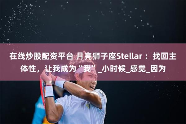 在线炒股配资平台 月亮狮子座Stellar ：找回主体性，让我成为“我”_小时候_感觉_因为