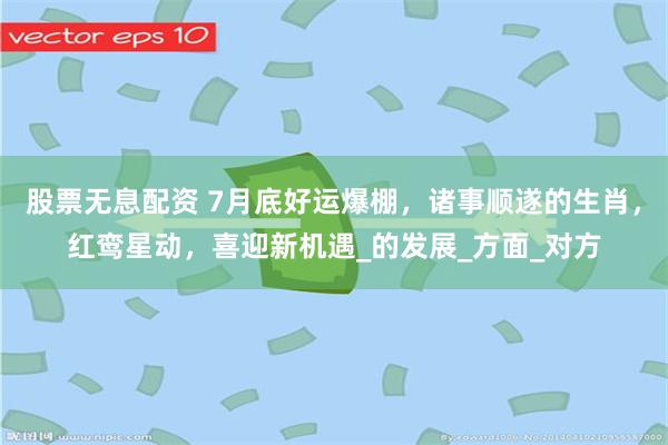 股票无息配资 7月底好运爆棚，诸事顺遂的生肖，红鸾星动，喜迎新机遇_的发展_方面_对方