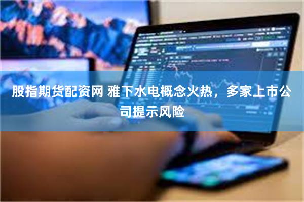 股指期货配资网 雅下水电概念火热，多家上市公司提示风险
