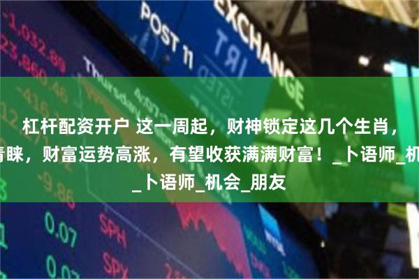 杠杆配资开户 这一周起，财神锁定这几个生肖，得财神青睐，财富运势高涨，有望收获满满财富！_卜语师_机会_朋友