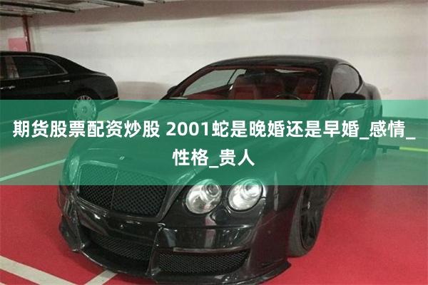 期货股票配资炒股 2001蛇是晚婚还是早婚_感情_性格_贵人