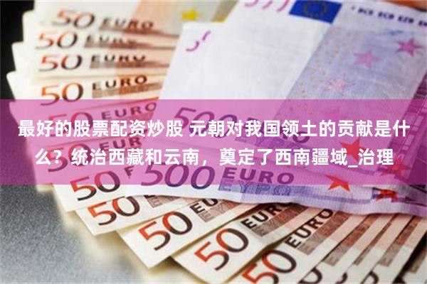 最好的股票配资炒股 元朝对我国领土的贡献是什么？统治西藏和云南，奠定了西南疆域_治理
