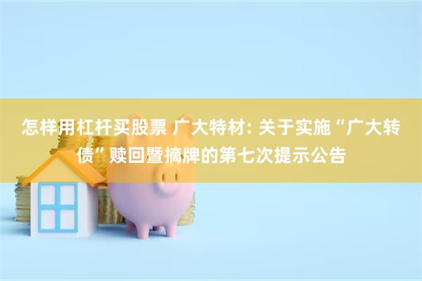 怎样用杠杆买股票 广大特材: 关于实施“广大转债”赎回暨摘牌的第七次提示公告