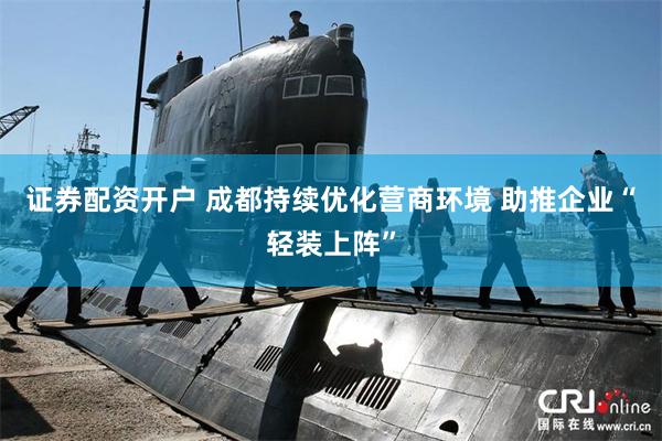 证券配资开户 成都持续优化营商环境 助推企业“轻装上阵”