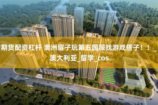 期货配资杠杆 澳洲留子玩第五国服找游戏搭子！！_澳大利亚_留学_cos