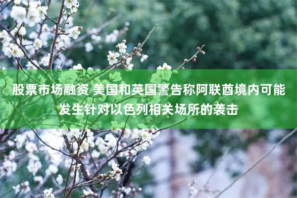 股票市场融资 美国和英国警告称阿联酋境内可能发生针对以色列相关场所的袭击