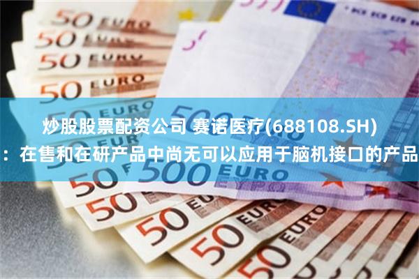炒股股票配资公司 赛诺医疗(688108.SH)：在售和在研产品中尚无可以应用于脑机接口的产品