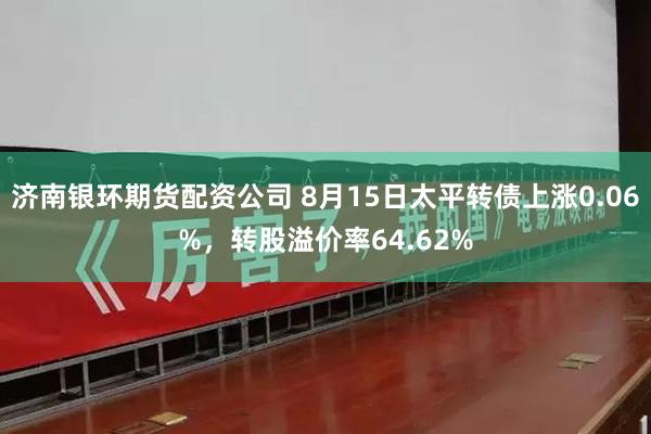 济南银环期货配资公司 8月15日太平转债上涨0.06%，转股溢价率64.62%