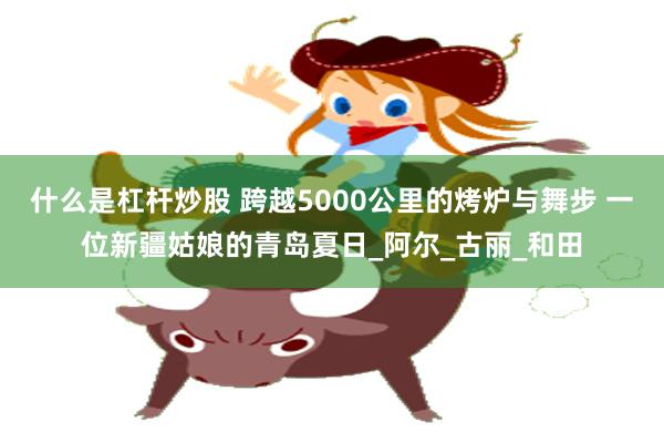 什么是杠杆炒股 跨越5000公里的烤炉与舞步 一位新疆姑娘的青岛夏日_阿尔_古丽_和田