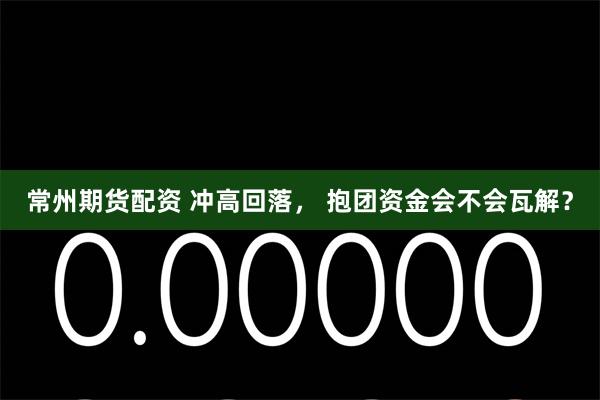 常州期货配资 冲高回落， 抱团资金会不会瓦解？