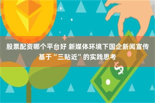股票配资哪个平台好 新媒体环境下国企新闻宣传基于“三贴近”的实践思考