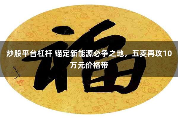 炒股平台杠杆 锚定新能源必争之地，五菱再攻10万元价格带