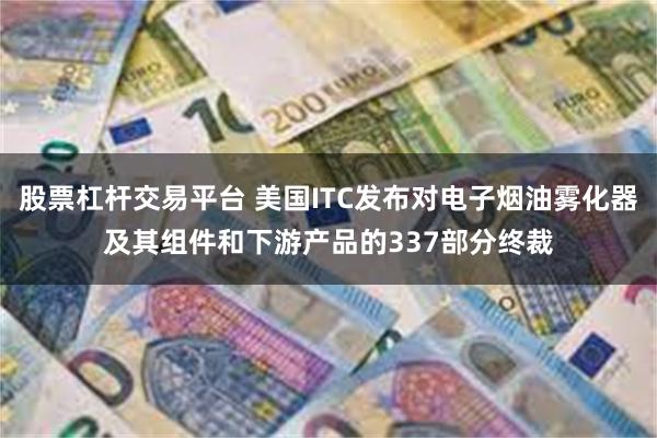 股票杠杆交易平台 美国ITC发布对电子烟油雾化器及其组件和下游产品的337部分终裁