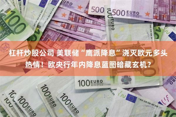 杠杆炒股公司 美联储“鹰派降息”浇灭欧元多头热情！欧央行年内降息蓝图暗藏玄机？