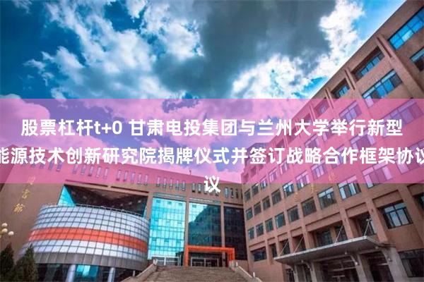 股票杠杆t+0 甘肃电投集团与兰州大学举行新型能源技术创新研究院揭牌仪式并签订战略合作框架协议