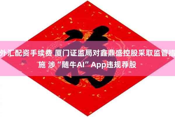 外汇配资手续费 厦门证监局对鑫鼎盛控股采取监管措施 涉“随牛AI”App违规荐股