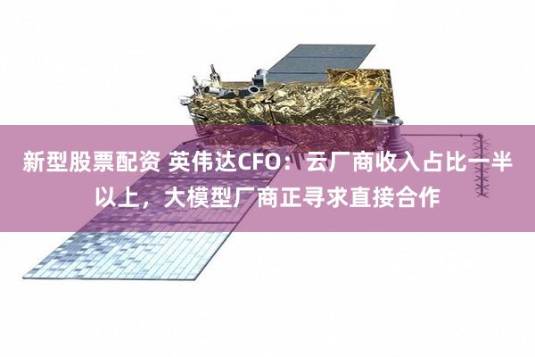 新型股票配资 英伟达CFO:云厂商收入占比一半以上,大模型厂商正寻求直接合作