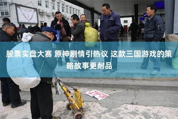 股票实盘大赛 原神剧情引热议 这款三国游戏的策略故事更耐品