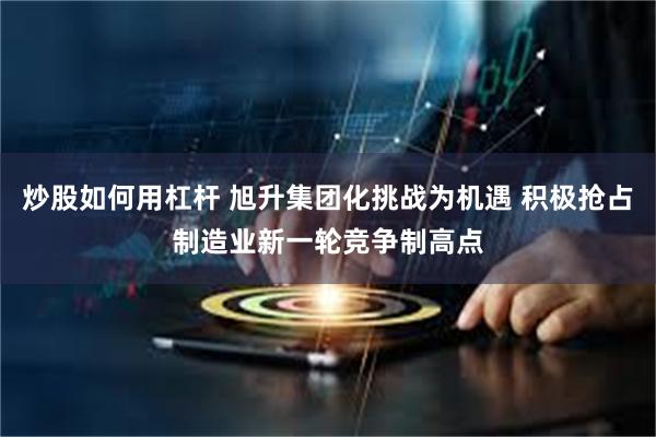 炒股如何用杠杆 旭升集团化挑战为机遇 积极抢占制造业新一轮竞争制高点