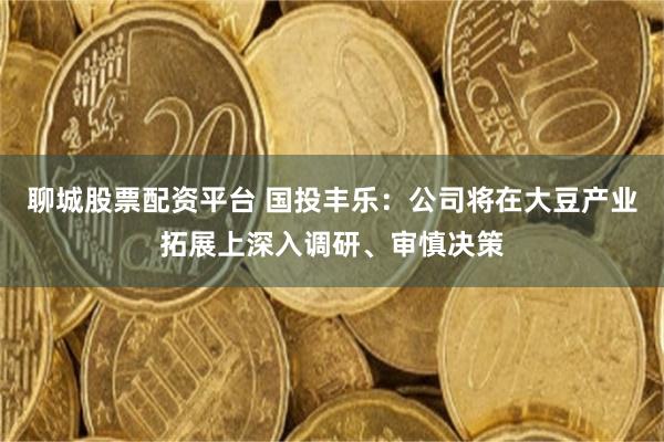 聊城股票配资平台 国投丰乐：公司将在大豆产业拓展上深入调研、审慎决策