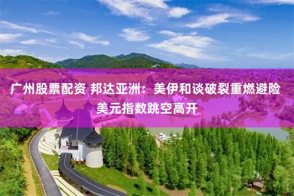 广州股票配资 邦达亚洲：美伊和谈破裂重燃避险 美元指数跳空高开
