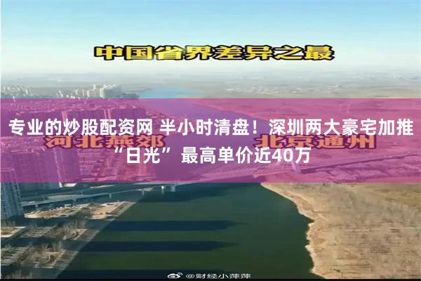 专业的炒股配资网 半小时清盘！深圳两大豪宅加推“日光” 最高单价近40万