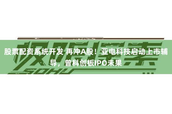 股票配资系统开发 再冲A股！亚电科技启动上市辅导，曾科创板IPO未果