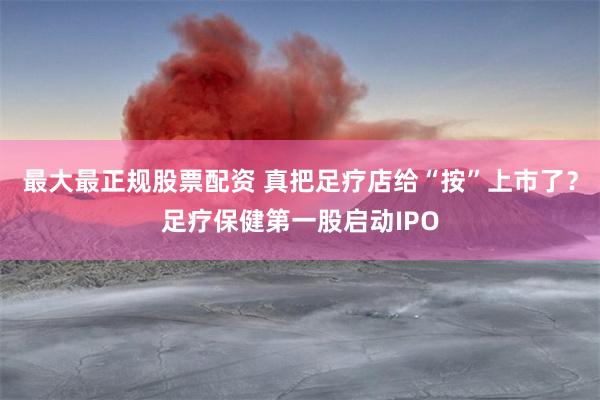 最大最正规股票配资 真把足疗店给“按”上市了？足疗保健第一股启动IPO