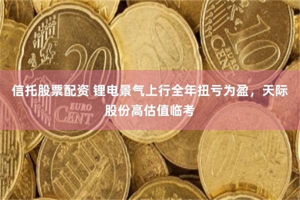 信托股票配资 锂电景气上行全年扭亏为盈，天际股份高估值临考