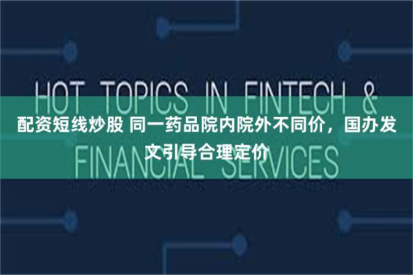 配资短线炒股 同一药品院内院外不同价，国办发文引导合理定价