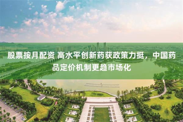 股票按月配资 高水平创新药获政策力挺，中国药品定价机制更趋市场化