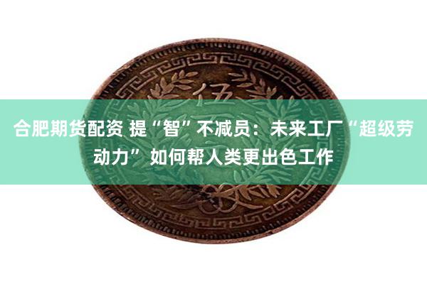 合肥期货配资 提“智”不减员：未来工厂“超级劳动力” 如何帮人类更出色工作