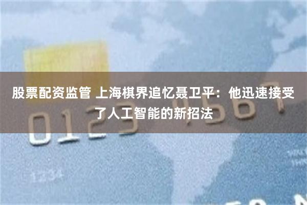 股票配资监管 上海棋界追忆聂卫平：他迅速接受了人工智能的新招法