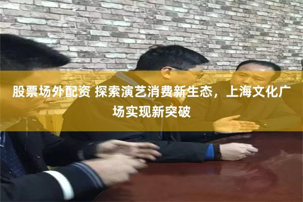 股票场外配资 探索演艺消费新生态，上海文化广场实现新突破