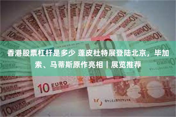 香港股票杠杆是多少 蓬皮杜特展登陆北京，毕加索、马蒂斯原作亮相｜展览推荐