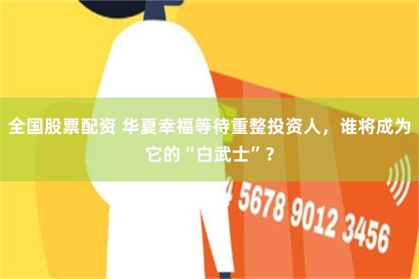 全国股票配资 华夏幸福等待重整投资人，谁将成为它的“白武士”？